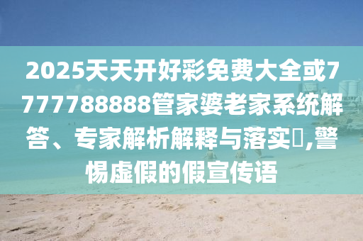 2025天天开好彩免费大全或7777788888管家婆老家系统解答、专家解析解释与落实​,警惕虚假的假宣传语