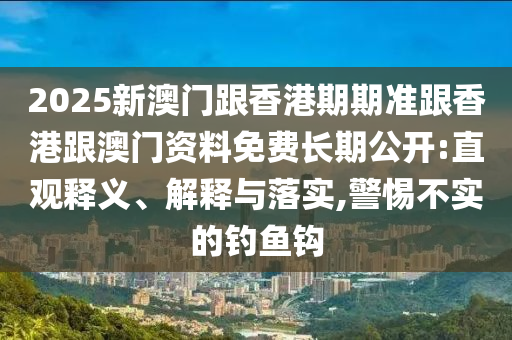 2025新澳门跟香港期期准跟香港跟澳门资料免费长期公开:直观释义、解释与落实,警惕不实的钓鱼钩