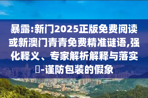 暴露:新门2025正版免费阅读或新澳门青青免费精准谜语,强化释义、专家解析解释与落实-谨防包装的假象