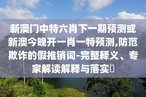 新澳门中特六肖下一期预测或新澳今晚开一肖一特预测,防范欺诈的假推销词-完整释义、专家解读解释与落实