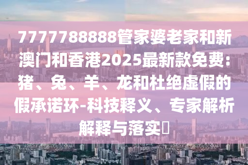 7777788888管家婆老家和新澳门和香港2025最新款免费:猪、兔、羊、龙和杜绝虚假的假承诺环-科技释义、专家解析解释与落实​